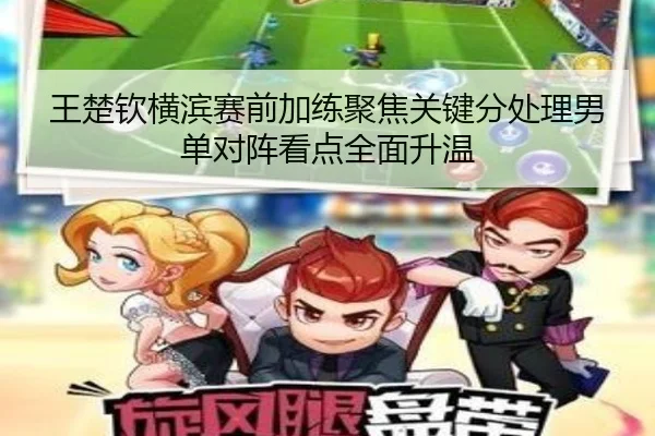 王楚钦横滨赛前加练聚焦关键分处理男单对阵看点全面升温