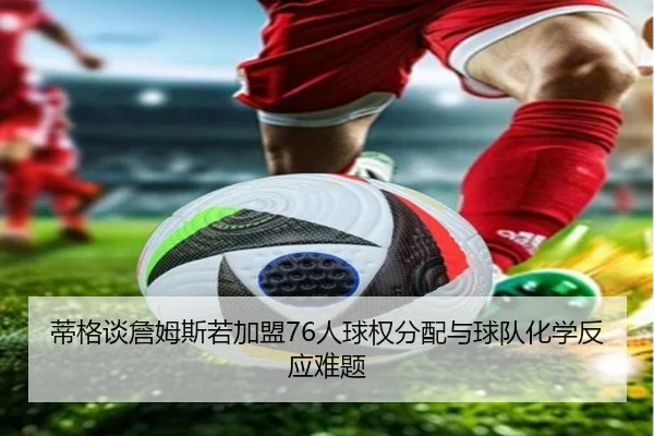 蒂格谈詹姆斯若加盟76人球权分配与球队化学反应难题