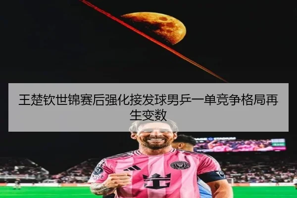 王楚钦世锦赛后强化接发球男乒一单竞争格局再生变数